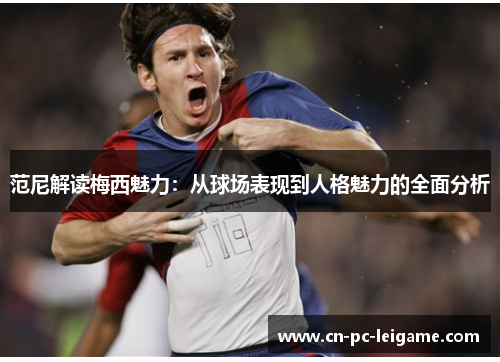 范尼解读梅西魅力：从球场表现到人格魅力的全面分析