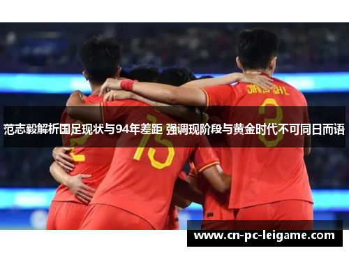 范志毅解析国足现状与94年差距 强调现阶段与黄金时代不可同日而语