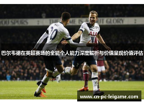 巴尔韦德在英超赛场的全能个人能力深度解析与价值呈现价值评估 巴尔韦德在英超赛场的全能个人能力深度解析与价值呈现价值评估