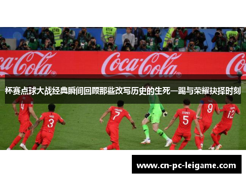 杯赛点球大战经典瞬间回顾那些改写历史的生死一踢与荣耀抉择时刻 杯赛点球大战经典瞬间回顾那些改写历史的生死一踢与荣耀抉择时刻