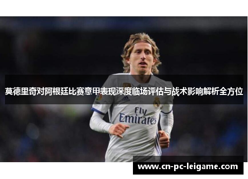 莫德里奇对阿根廷比赛意甲表现深度临场评估与战术影响解析全方位 莫德里奇对阿根廷比赛意甲表现深度临场评估与战术影响解析全方位