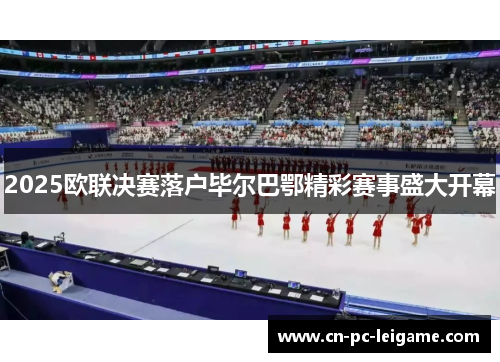 2025欧联决赛落户毕尔巴鄂精彩赛事盛大开幕