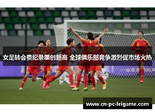 女足转会费纪录屡创新高 全球俱乐部竞争激烈促市场火热