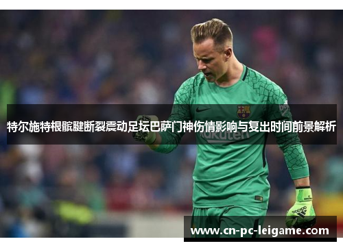 特尔施特根髌腱断裂震动足坛巴萨门神伤情影响与复出时间前景解析 特尔施特根髌腱断裂震动足坛巴萨门神伤情影响与复出时间前景解析