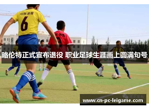 略伦特正式宣布退役 职业足球生涯画上圆满句号 略伦特正式宣布退役 职业足球生涯画上圆满句号