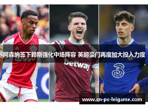 阿森纳签下赖斯强化中场阵容 英超豪门再度加大投入力度 阿森纳签下赖斯强化中场阵容 英超豪门再度加大投入力度