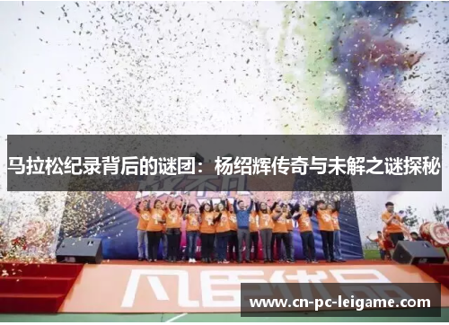 马拉松纪录背后的谜团:杨绍辉传奇与未解之谜探秘 马拉松纪录背后的谜团:杨绍辉传奇与未解之谜探秘