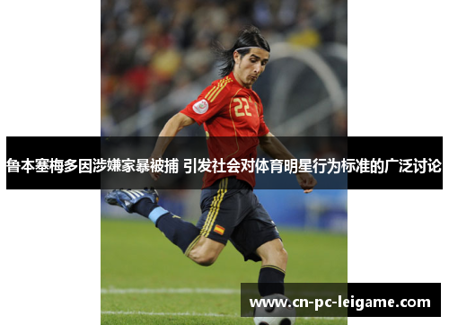 鲁本塞梅多因涉嫌家暴被捕 引发社会对体育明星行为标准的广泛讨论 鲁本塞梅多因涉嫌家暴被捕 引发社会对体育明星行为标准的广泛讨论
