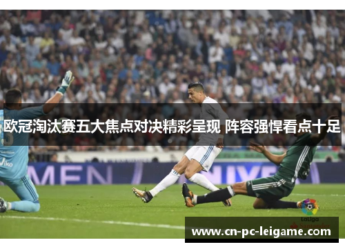 欧冠淘汰赛五大焦点对决精彩呈现 阵容强悍看点十足 欧冠淘汰赛五大焦点对决精彩呈现 阵容强悍看点十足